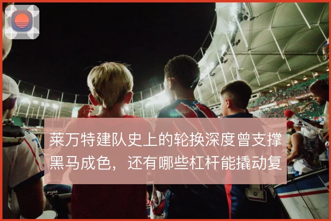 莱万特建队史上的轮换深度曾支撑黑马成色，还有哪些杠杆能撬动复兴
