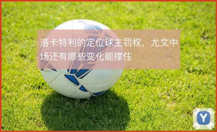 洛卡特利的定位球主罚权，尤文中场还有哪些变化能撑住
