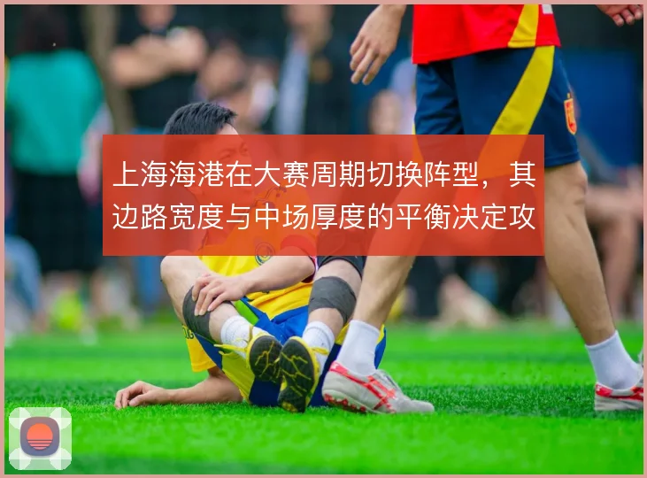 上海海港在大赛周期切换阵型,其边路宽度与中场厚度的平衡决定攻守质量