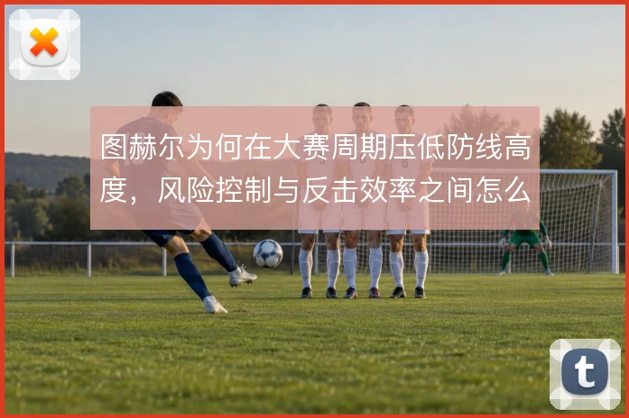 图赫尔为何在大赛周期压低防线高度,风险控制与反击效率之间怎么选
