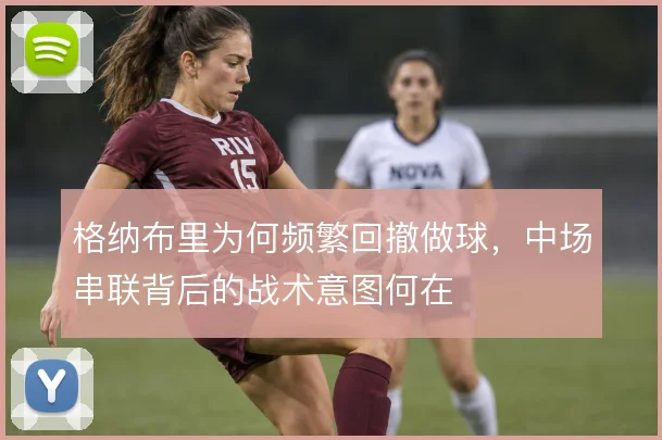 格纳布里为何频繁回撤做球，中场串联背后的战术意图何在