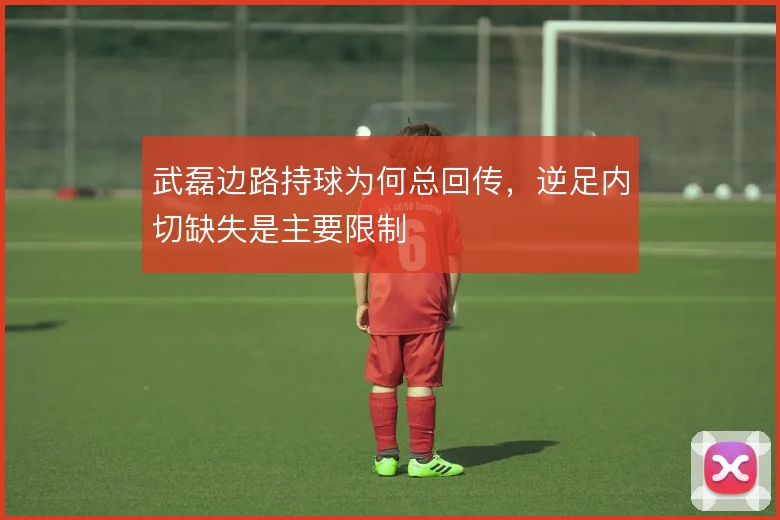 武磊边路持球为何总回传，逆足内切缺失是主要限制