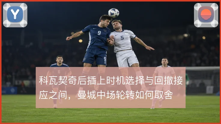 科瓦契奇后插上时机选择与回撤接应之间，曼城中场轮转如何取舍