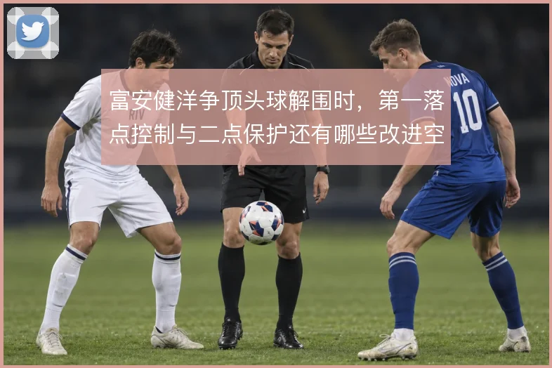 富安健洋争顶头球解围时,第一落点控制与二点保护还有哪些改进空间