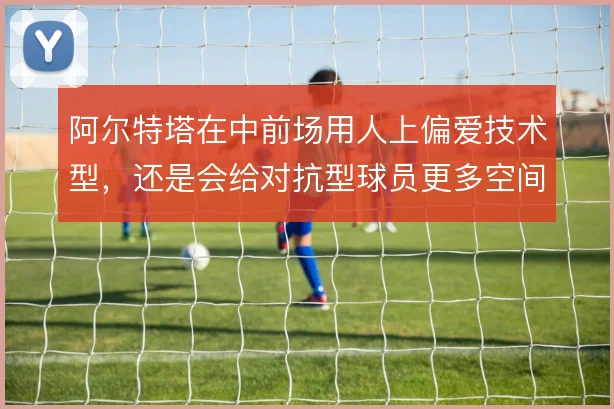 阿尔特塔在中前场用人上偏爱技术型,还是会给对抗型球员更多空间