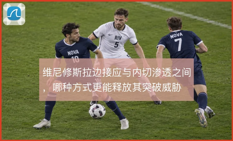 维尼修斯拉边接应与内切渗透之间,哪种方式更能释放其突破威胁