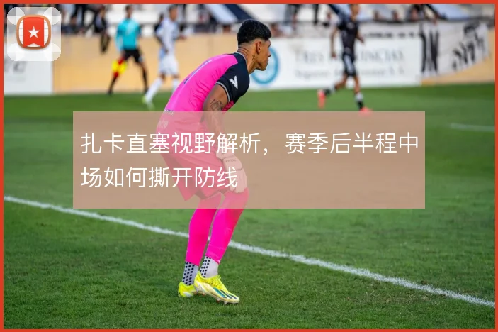 扎卡直塞视野解析，赛季后半程中场如何撕开防线