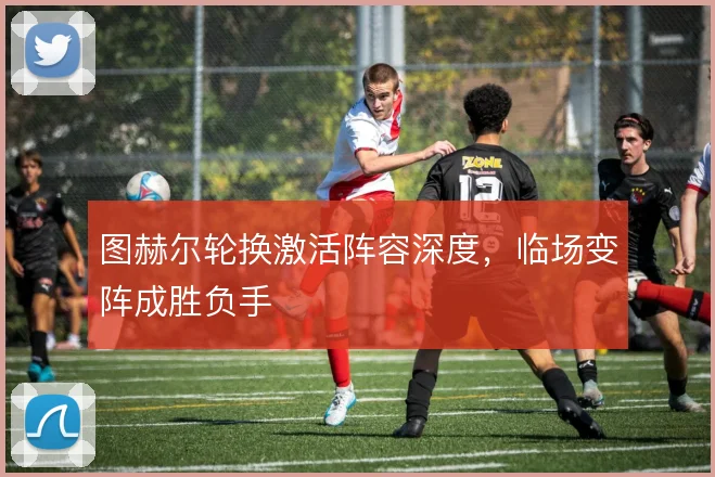 图赫尔轮换激活阵容深度，临场变阵成胜负手
