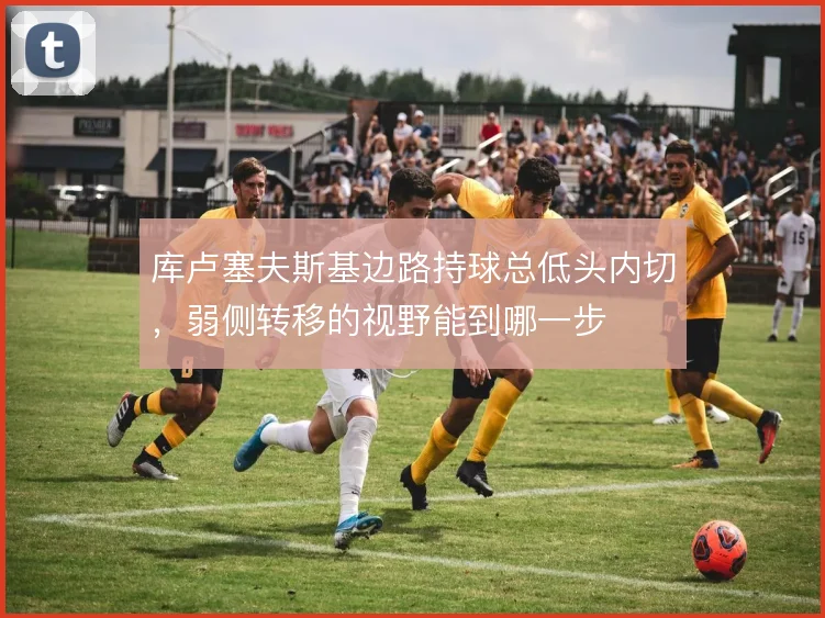 库卢塞夫斯基边路持球总低头内切,弱侧转移的视野能到哪一步