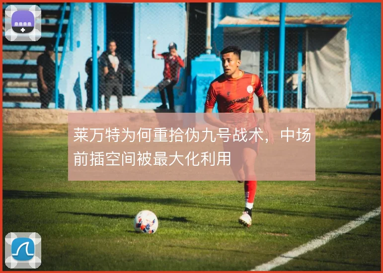 莱万特为何重拾伪九号战术,中场前插空间被最大化利用