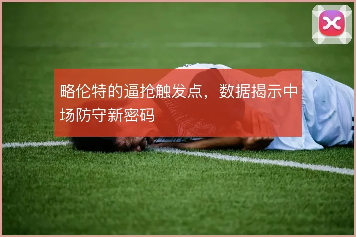 略伦特的逼抢触发点,数据揭示中场防守新密码