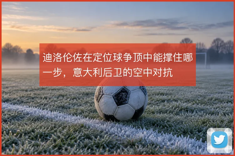 迪洛伦佐在定位球争顶中能撑住哪一步,意大利后卫的空中对抗