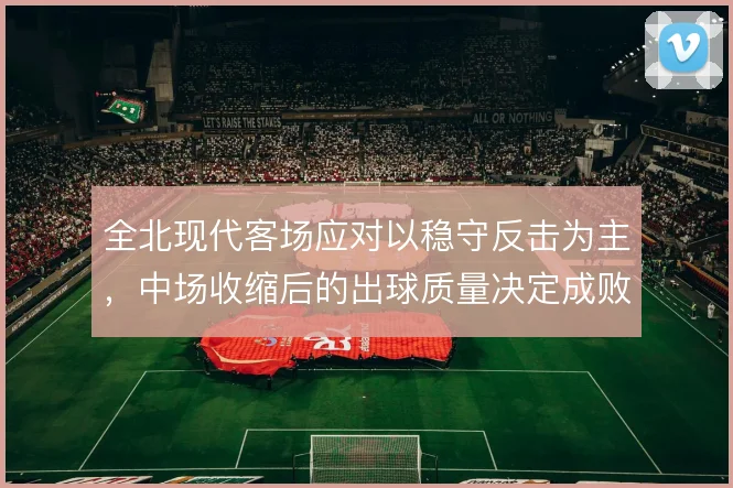 全北现代客场应对以稳守反击为主,中场收缩后的出球质量决定成败