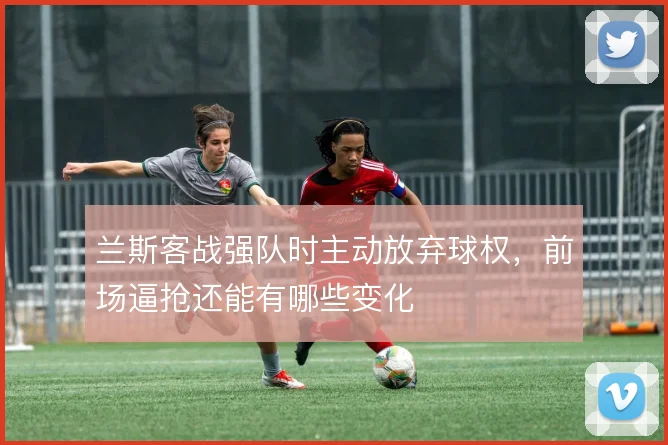 兰斯客战强队时主动放弃球权，前场逼抢还能有哪些变化