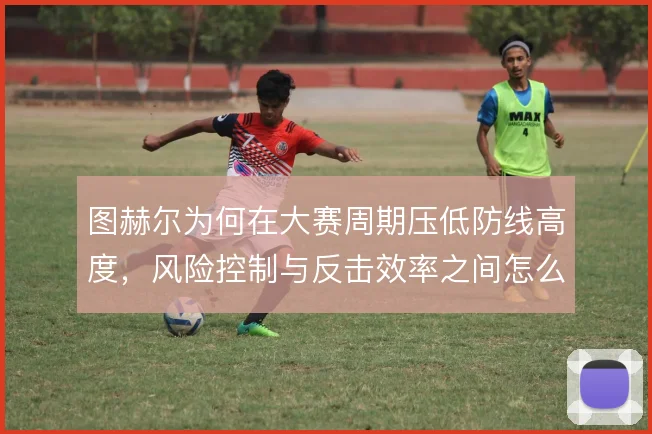 图赫尔为何在大赛周期压低防线高度，风险控制与反击效率之间怎么选