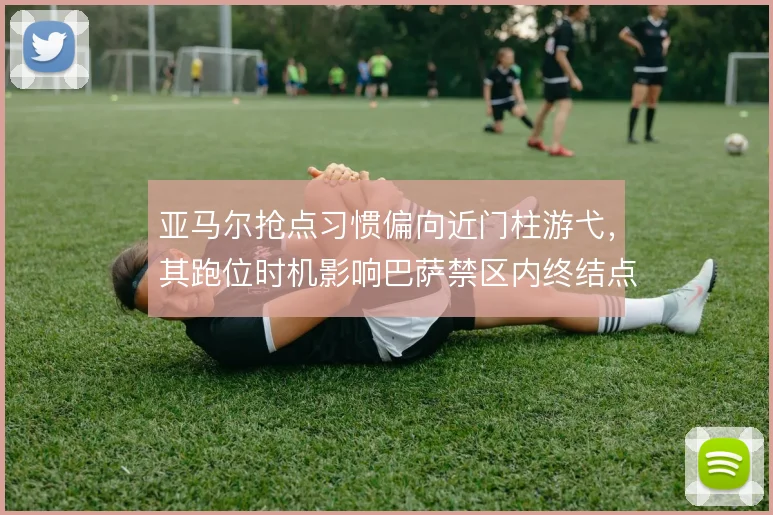 亚马尔抢点习惯偏向近门柱游弋，其跑位时机影响巴萨禁区内终结点分布