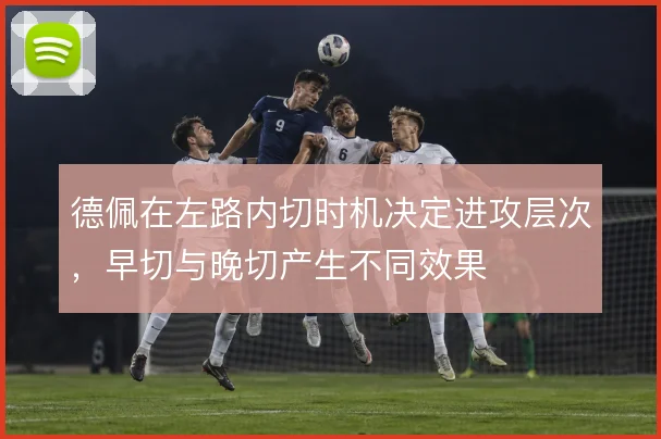 德佩在左路内切时机决定进攻层次，早切与晚切产生不同效果
