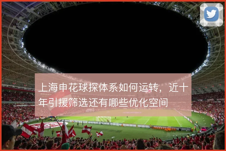 上海申花球探体系如何运转,近十年引援筛选还有哪些优化空间