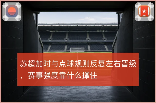 苏超加时与点球规则反复左右晋级,赛事强度靠什么撑住
