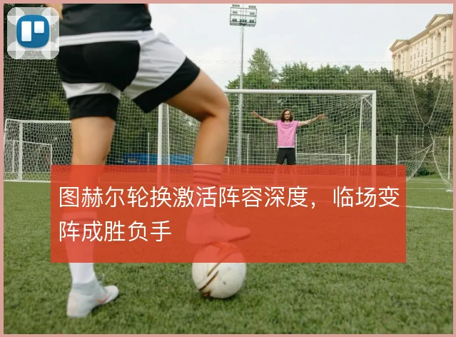 图赫尔轮换激活阵容深度，临场变阵成胜负手