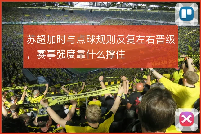 苏超加时与点球规则反复左右晋级,赛事强度靠什么撑住