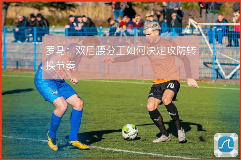 罗马:双后腰分工如何决定攻防转换节奏